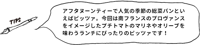 TIPS アフタヌーンティーで人気の季節の惣菜パンと言えばピッツァ。今回は南フランスのプロヴァンスをイメージしたプチトマトのマリネやオリーブを味わうランチにぴったりのピッツァです!