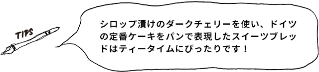 TIPS シロップ漬けのダークチェリーを使い、ドイツの定番ケーキをパンで表現したスイーツブレッドはティータイムにぴったりです!