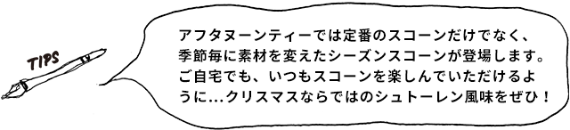 TIPS アフタヌーンティーでは定番のスコーンだけでなく、季節毎に素材を変えたシーズンスコーンが登場します。ご自宅でも、いつもスコーンを楽しんでいただけるように…クリスマスならではのシュトーレン風味をぜひ!