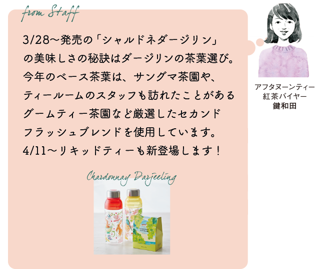 From staff アフタヌーンティー紅茶バイヤー 鍵和田『3/28~発売の「シャルドネダージリン」の美味しさの秘訣はダージリンの茶葉選び。今年のベース茶葉は、サングマ茶園や、ティールームのスタッフも訪れたことがあるグームティー茶園など厳選したセカンドフラッシュブレンドを使用しています。4/11~リキッドティーも新登場します!』