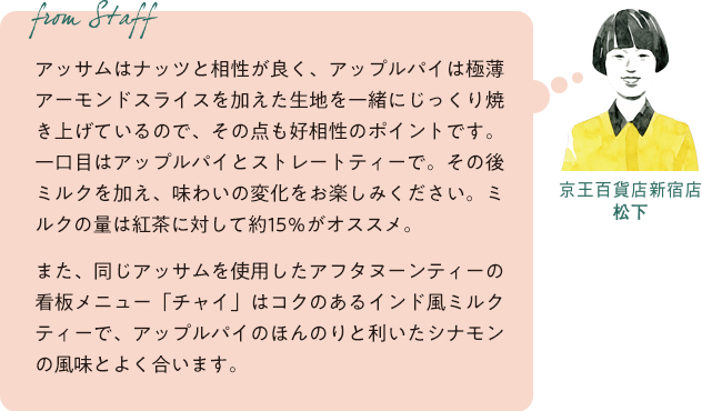 From staff 京王百貨店新宿店 松下 アッサムはナッツと相性が良く、アップルパイは極薄アーモンドスライスを加えた生地を一緒にじっくり焼き上げているので、その点も好相性のポイントです。一口目はアップルパイとストレートティーで。その後ミルクを加え、味わいの変化をお楽しみください。ミルクの量は紅茶に対して約15%がオススメ。また、同じアッサムを使用したアフタヌーンティーの看板メニュー「チャイ」はコクのあるインド風ミルクティーで、アップルパイのほんのりと利いたシナモンの風味とよく合います。