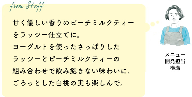 甘く優しい香りのピーチミルクティーをラッシー仕立てに。ヨーグルトを使ったさっぱりしたラッシーとピーチミルクティーの組み合わせで飲み飽きない味わいに。ごろっとした白桃の実も楽しんで。（メニュー開発担当 横溝）