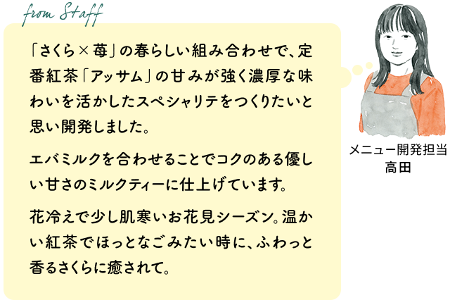 「さくら×苺」の春らしい組み合わせで、定番紅茶「アッサム」の甘みが強く濃厚な味わいを活かしたスペシャリテをつくりたいと思い開発しました。エバミルクを合わせることでコクのある優しい甘さのミルクティーに仕上げています。
花冷えで少し肌寒いお花見シーズン。温かい紅茶でほっとなごみたい時に、ふわっと香るさくらに癒されて。(メニュー開発担当 高田)