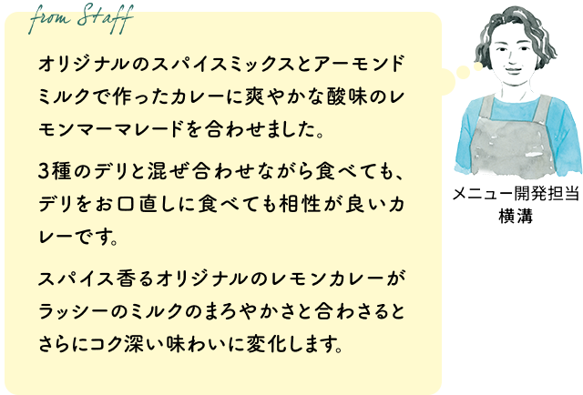 オリジナルのスパイスミックスとアーモンドミルクで作ったカレーに爽やかな酸味のレモンマーマレードを合わせました。3種のデリと混ぜ合わせながら食べても、デリをお口直しに食べても相性が良いカレーです。スパイス香るオリジナルのレモンカレーがラッシーのミルクのまろやかさと合わさるとさらにコク深い味わいに変化します。(メニュー開発担当 横溝)